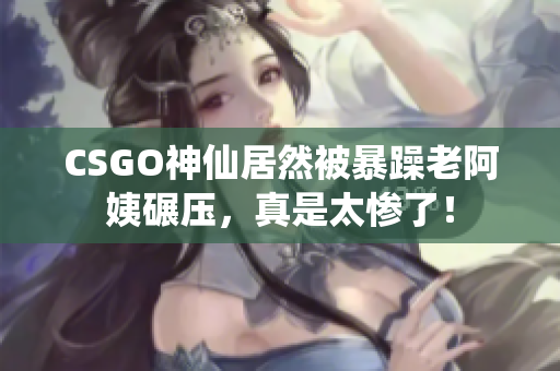 CSGO神仙居然被暴躁老阿姨碾压，真是太惨了！