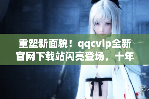 重塑新面貌！qqcvip全新官网下载站闪亮登场，十年沉淀华丽绽放！