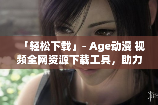 「轻松下载」- Age动漫 视频全网资源下载工具，助力你畅享海量动漫。