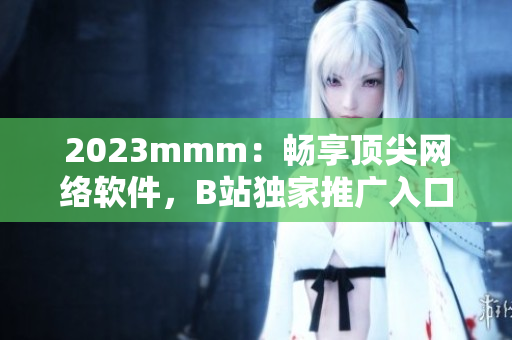 2023mmm：畅享顶尖网络软件，B站独家推广入口开启！