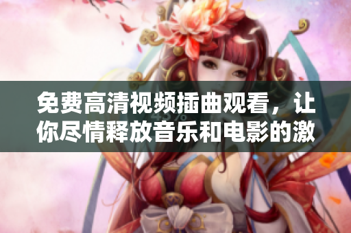免费高清视频插曲观看，让你尽情释放音乐和电影的激情！