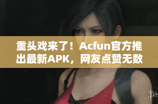 重头戏来了！Acfun官方推出最新APK，网友点赞无数！