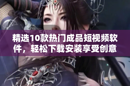 精选10款热门成品短视频软件，轻松下载安装享受创意无限乐趣