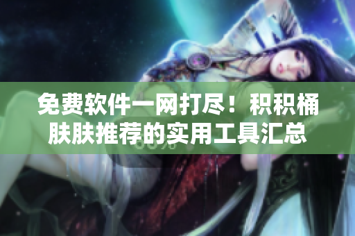 免费软件一网打尽！积积桶肤肤推荐的实用工具汇总