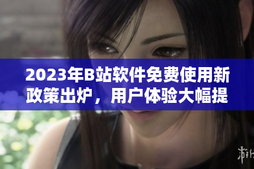 2023年B站软件免费使用新政策出炉，用户体验大幅提升