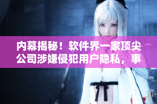 内幕揭秘！软件界一家顶尖公司涉嫌侵犯用户隐私，事件起因与处理详解