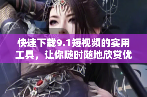 快速下载9.1短视频的实用工具，让你随时随地欣赏优质内容