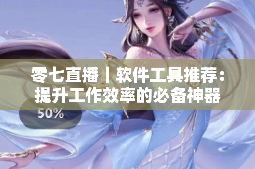 零七直播｜软件工具推荐：提升工作效率的必备神器