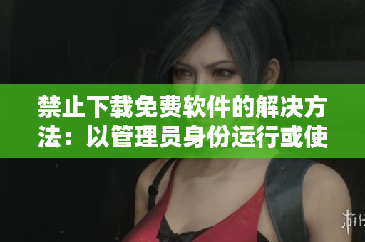 禁止下载免费软件的解决方法：以管理员身份运行或使用另一下载来源