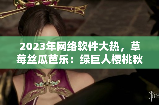 2023年网络软件大热，草莓丝瓜芭乐：绿巨人樱桃秋葵全新视界