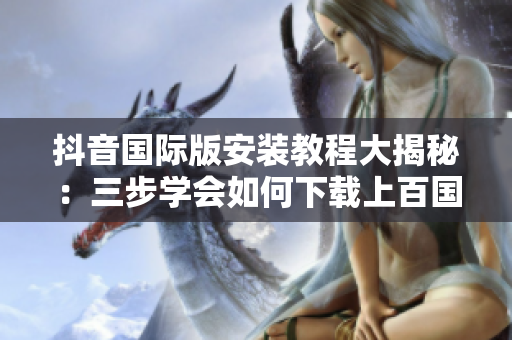 抖音国际版安装教程大揭秘：三步学会如何下载上百国家的流行软件