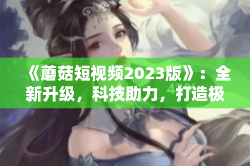 《蘑菇短视频2023版》：全新升级，科技助力，打造极致网络体验
