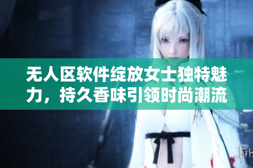 无人区软件绽放女士独特魅力，持久香味引领时尚潮流