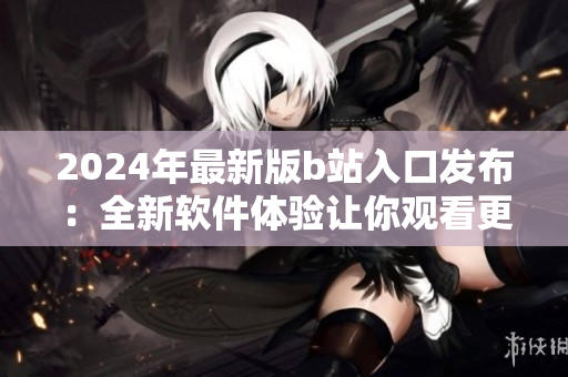 2024年最新版b站入口发布：全新软件体验让你观看更流畅