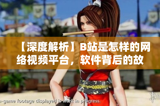 【深度解析】B站是怎样的网络视频平台，软件背后的故事揭秘
