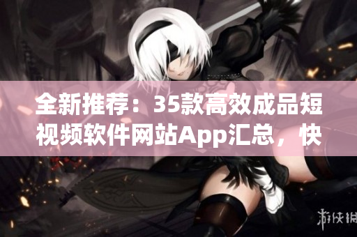 全新推荐：35款高效成品短视频软件网站App汇总，快速提高视频制作效率！