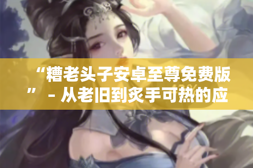 “糟老头子安卓至尊免费版” – 从老旧到炙手可热的应用程序