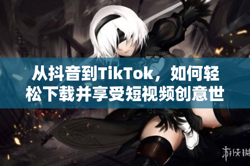 从抖音到TikTok，如何轻松下载并享受短视频创意世界？