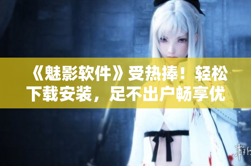 《魅影软件》受热捧！轻松下载安装，足不出户畅享优质应用！