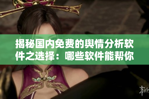揭秘国内免费的舆情分析软件之选择：哪些软件能帮你更好地洞察市场信息？