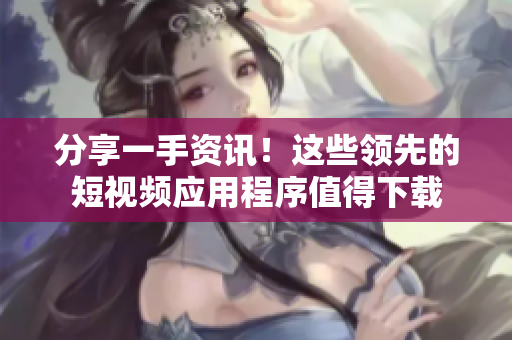 分享一手资讯！这些领先的短视频应用程序值得下载