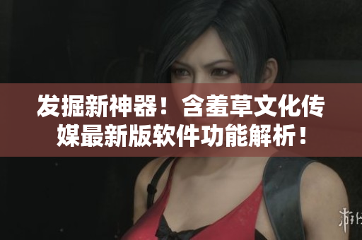 发掘新神器！含羞草文化传媒最新版软件功能解析！