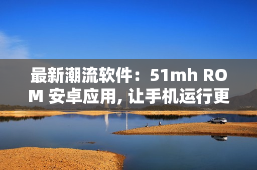 最新潮流软件：51mh ROM 安卓应用, 让手机运行更加流畅