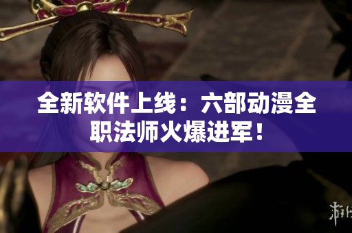 全新软件上线：六部动漫全职法师火爆进军！