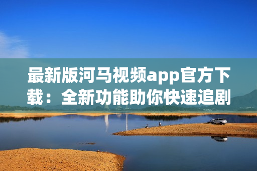 最新版河马视频app官方下载：全新功能助你快速追剧