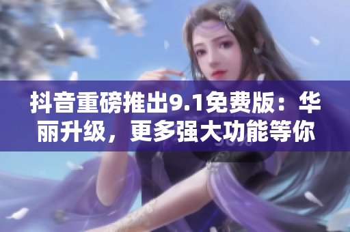 抖音重磅推出9.1免费版：华丽升级，更多强大功能等你来体验！