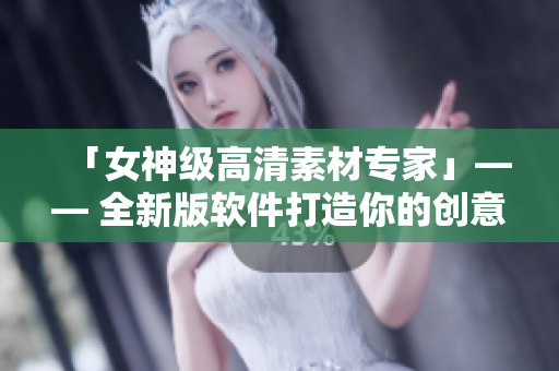 「女神级高清素材专家」—— 全新版软件打造你的创意世界