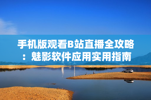 手机版观看B站直播全攻略：魅影软件应用实用指南