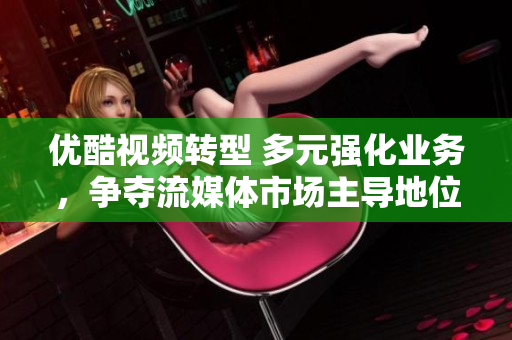 优酷视频转型 多元强化业务，争夺流媒体市场主导地位