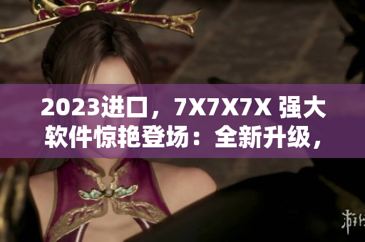 2023进口，7X7X7X 强大软件惊艳登场：全新升级，更快、更稳定！