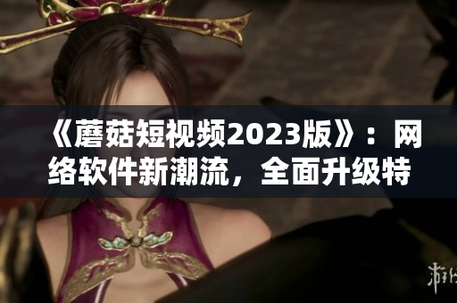 《蘑菇短视频2023版》：网络软件新潮流，全面升级特色功能。