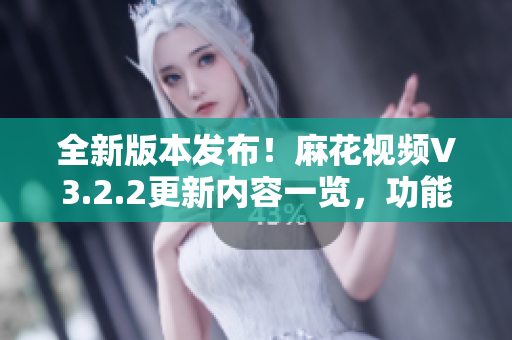 全新版本发布！麻花视频V3.2.2更新内容一览，功能全面升级