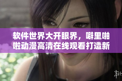 软件世界大开眼界，噼里啪啦动漫高清在线观看打造新潮看点