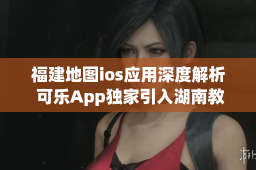 福建地图ios应用深度解析 可乐App独家引入湖南教育网特色功能