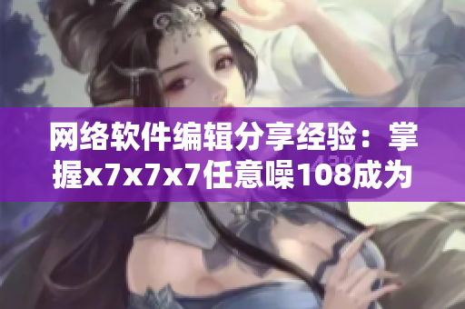 网络软件编辑分享经验：掌握x7x7x7任意噪108成为网络软件高手