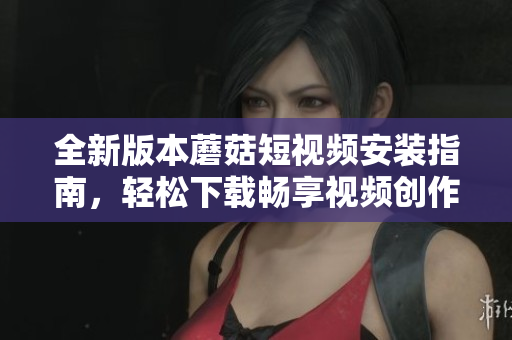 全新版本蘑菇短视频安装指南，轻松下载畅享视频创作乐趣
