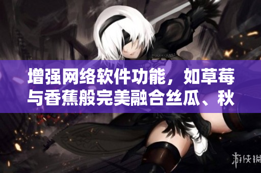 增强网络软件功能，如草莓与香蕉般完美融合丝瓜、秋葵、香草