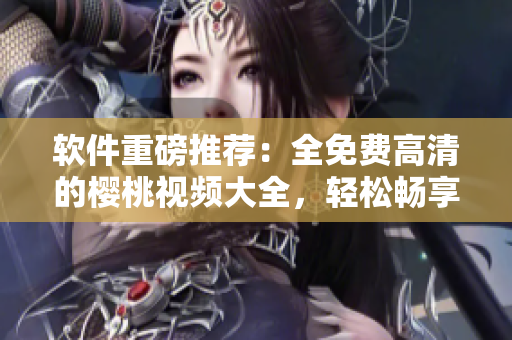 软件重磅推荐：全免费高清的樱桃视频大全，轻松畅享观影和下载！