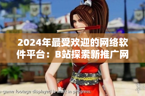 2024年最受欢迎的网络软件平台：B站探索新推广网站战略