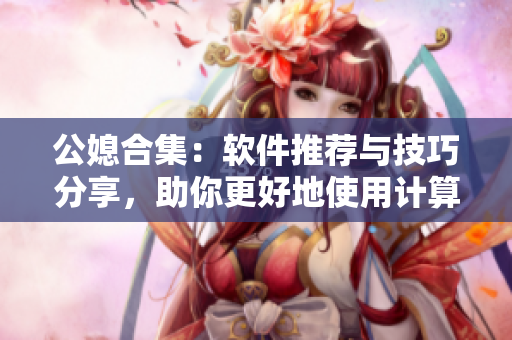 公媳合集：软件推荐与技巧分享，助你更好地使用计算机！