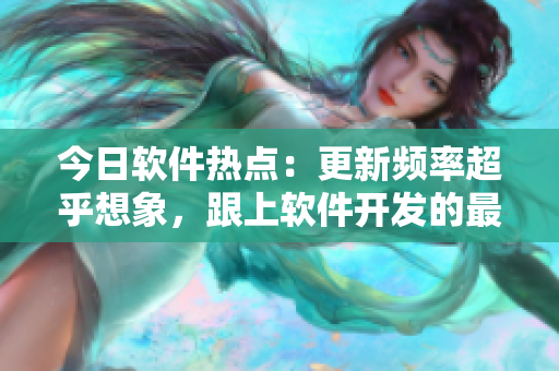 今日软件热点：更新频率超乎想象，跟上软件开发的最新动态！