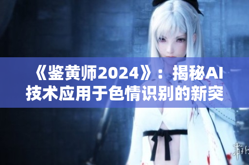 《鉴黄师2024》：揭秘AI技术应用于色情识别的新突破