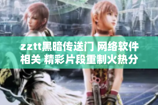 zztt黑暗传送门 网络软件相关 精彩片段重制火热分享