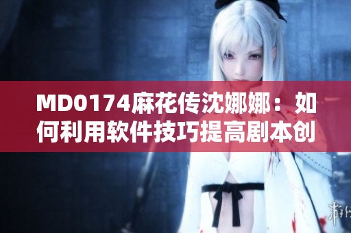 MD0174麻花传沈娜娜：如何利用软件技巧提高剧本创作效率？
