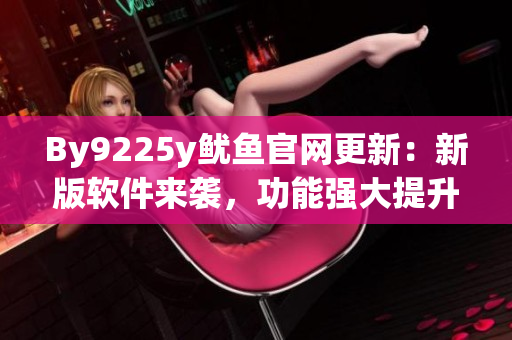By9225y鱿鱼官网更新：新版软件来袭，功能强大提升用户体验