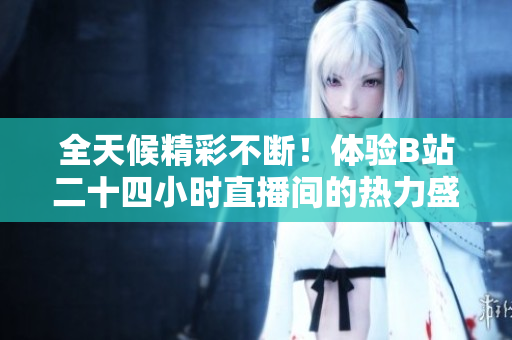 全天候精彩不断！体验B站二十四小时直播间的热力盛宴